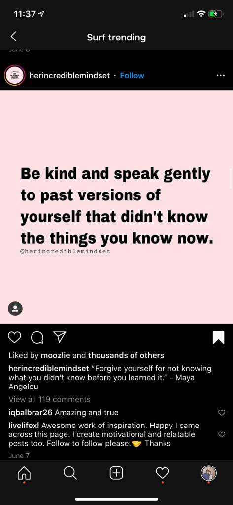 Screenshot of an Instagram post by user HerIncredibleMindset. Black text on a pink background reads, "Be kind and speak gently to past versions of yourself that didn't know the things you know now." Caption reads, "Forigve yourself for not know what you didn't know before you learned it." - Maya Angelou. There are comments below. User IqbalBrar26 comments, "Amazing and True." Another comments whose username is illegible writes, "Awesome work of inspiration. Happy I came across this page. I create motivational and inspirational posts too. Follow to follow please. [illegible yellow emoji]. Thanks"